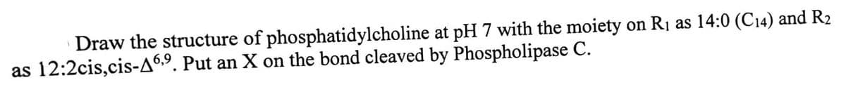 Draw the structure of phosphatidylcholine at pH 7 with the moiety on R₁ as 14:0 (C14) and R2
as 12:2cis, cis-A 6,9. Put an X on the bond cleaved by Phospholipase C.