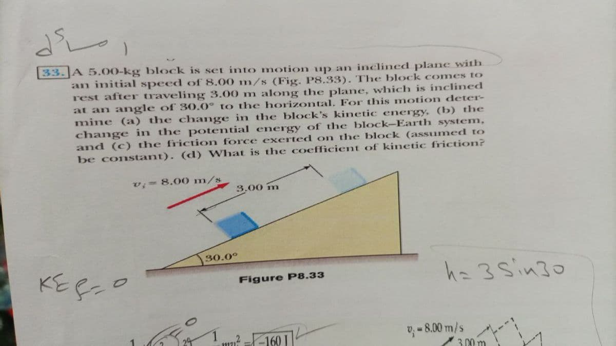 33. A 5.0O-kg block is set into motion up an inclined plane with
an initial speed of 8.00 m/s (Fig. P8.33). The block comes to
rest after traveling 3.00 m along the plane, which is inclined
at an angle of 30.0° to the horizontal, For this motion deter-
mine (a) the change in the block's kinetic energy, (b) the
change in the potential energy of the block-Earth system,
and (c) the friction force exerted on the block (assumed to
be constant). (d) What is the coefficient of kinetic friction?
v; 8.00O m/s
3.00 m
30.0°
ha 3 Sin30
Figure P8.33
un? =-160 I
v =8.00 m/s
3.00 m
