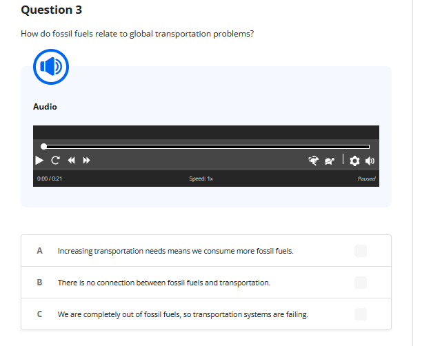 Question 3
How do fossil fuels relate to global transportation problems?
Audio
C «»
0:00/0:21
Speed: 1x
A Increasing transportation needs means we consume more fossil fuels.
U
B There is no connection between fossil fuels and transportation.
** | ✿•
We are completely out of fossil fuels, so transportation systems are failing.
Paused