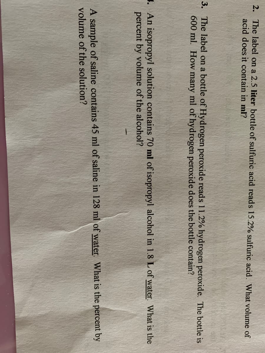 2. The label on a 2.5 liter bottle of sulfuric acid reads 15.2% sulfuric acid. What volume of
acid does it contain in ml?
3. The label on a bottle of Hydrogen peroxide reads 11.2% hydrogen peroxide. The bottle is
600 ml. How many ml of hydrogen peroxide does the bottle contain?
1. An isopropyl solution contains 70 ml of isopropyl alcohol in 1.8 L of water. What is the
percent by volume of the alcohol?
A sample of saline contains 45 ml of saline in 128 ml of water. What is the percent by
volume of the solution?
