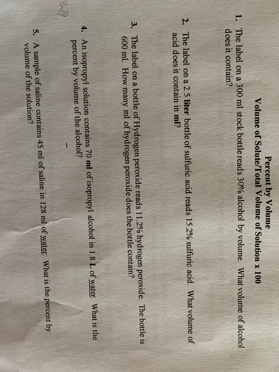 Percent by Volume
Volume of Solute/Total Volume of Solution x 100
1. The label on a 300 ml stock bottle reads 30% alcohol by volume. What volume of alcohol
does it contain?
2. The label on a 2.5 liter bottle of sulfuric acid reads 15.2% sulfuric acid. What volume of
acid does it contain in ml?
3. The label on a bottle of Hydrogen peroxide reads 11.2% hydrogen peroxide. The bottle is
600 ml. How many ml of hydrogen peroxide does the bottle contain?
4. An isopropyl solution contains 70 ml of isopropyl alcohol in 1.8 L of water. What is the
percent by volume of the alcohol?
5. A sample of saline contains 45 ml of saline in 128 ml of water. What is the percent by
volume of the solution?
