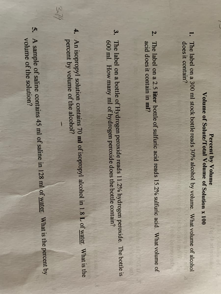 Percent by Volume
Volume of Solute/Total Volume of Solution x 100
1. The label on a 300 ml stock bottle reads 30% alcohol by volume. What volume of alcohol
does it contain?
2. The label on a 2.5 liter bottle of sulfuric acid reads 15.2% sulfuric acid. What volume of
acid does it contain in ml?
3. The label on a bottle of Hydrogen peroxide reads 11.2% hydrogen peroxide. The bottle is
600 ml. How many ml of hydrogen peroxide does the bottle contain?
4. An isopropyl solution contains 70 ml of isopropyl alcohol in 1.8 L of water. What is the
percent by volume of the alcohol?
3.74
5. A sample of saline contains 45 ml of saline in 128 ml of water. What is the percent by
volume of the solution?
