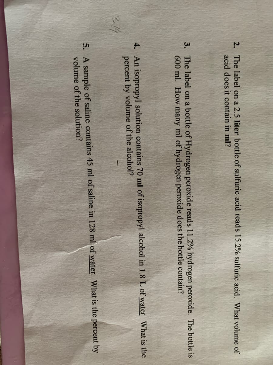 2. The label on a 2.5 liter bottle of sulfuric acid reads 15.2% sulfuric acid. What volume of
acid does it contain in ml?
3. The label on a bottle of Hydrogen peroxide reads 11.2% hydrogen peroxide. The bottle is
600 ml. How many ml of hydrogen peroxide does the bottle contain?
4. An isopropyl solution contains 70 ml of isopropyl alcohol in 1.8 L of water. What is the
percent by volume of the alcohol?
2.74
5. A sample of saline contains 45 ml of saline in 128 ml of water. What is the percent by
volume of the solution?
