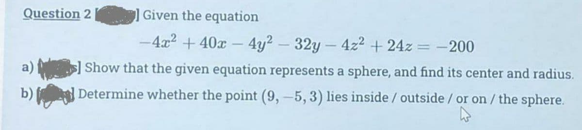 Question 2
Given the equation
-4x² + 40x - 4y² - 32y - 4z² +24z = -200
] Show that the given equation represents a sphere, and find its center and radius.
Determine whether the point (9,-5, 3) lies inside / outside / or on / the sphere.
b)