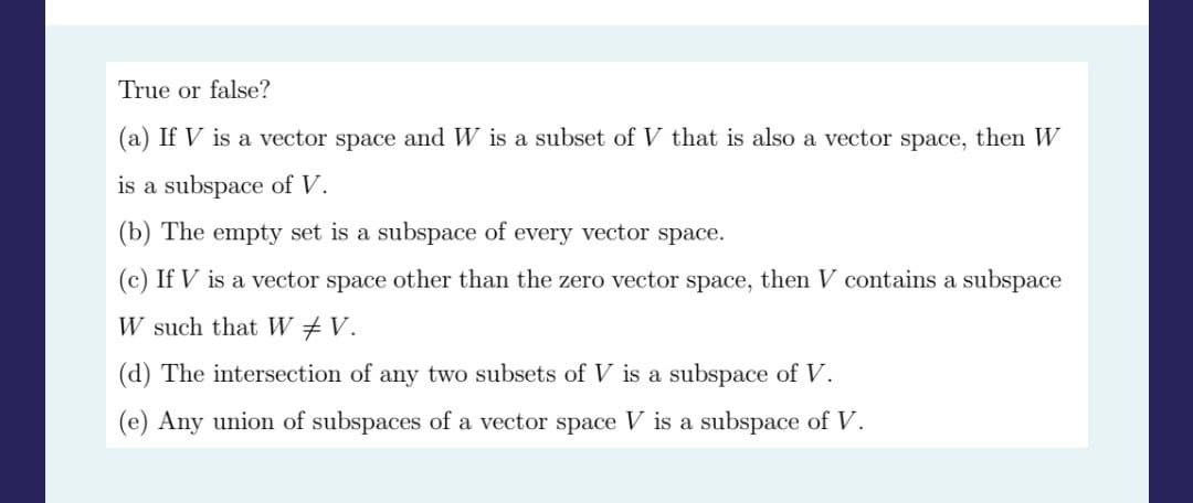 True or false?
(a) If V is a vector space and W is a subset of V that is also a vector space, then W
is a subspace of V.
(b) The empty set is a subspace of every vector space.
(c) If V is a vector space other than the zero vector space, then V contains a subspace
W such that W# V.
(d) The intersection of any two subsets of V is a subspace of V.
(e) Any union of subspaces of a vector space V is a subspace of V.