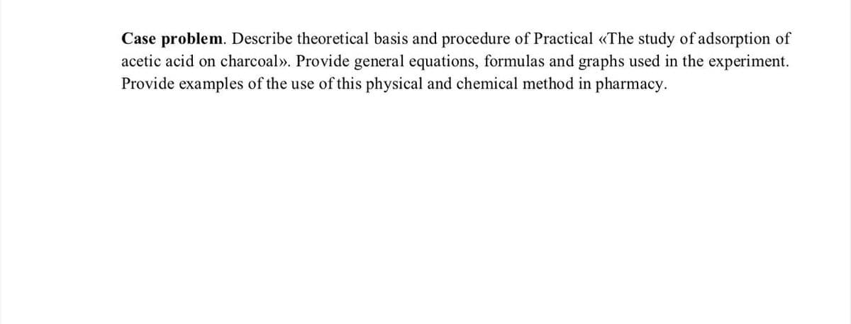 Case problem. Describe theoretical basis and procedure of Practical «The study of adsorption of
acetic acid on charcoal». Provide general equations, formulas and graphs used in the experiment.
Provide examples of the use of this physical and chemical method in pharmacy.