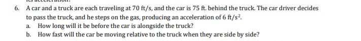 6. A car and a truck are each traveling at 70 ft/s, and the car is 75 ft. behind the truck. The car driver decides
to pass the truck, and he steps on the gas, producing an acceleration of 6 ft/s?.
a. How long will it be before the car is alongside the truck?
b. How fast will the car be moving relative to the truck when they are side by side?
