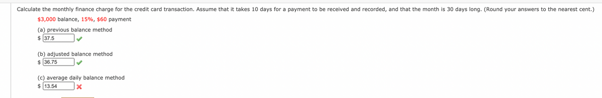 Calculate the monthly finance charge for the credit card transaction. Assume that it takes 10 days for a payment to be received and recorded, and that the month is 30 days long. (Round your answers to the nearest cent.)
$3,000 balance, 15%, $60 payment
(a) previous balance method
$ 37.5
(b) adjusted balance method
$ 36.75
(c) average daily balance method
$ 13.54
