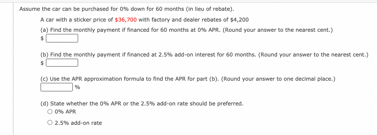 Assume the car can be purchased for 0% down for 60 months (in lieu of rebate).
A car with a sticker price of $36,700 with factory and dealer rebates of $4,200
(a) Find the monthly payment if financed for 60 months at 0% APR. (Round your answer to the nearest cent.)
$
(b) Find the monthly payment if financed at 2.5% add-on interest for 60 months. (Round your answer to the nearest cent.)
$
(c) Use the APR approximation formula to find the APR for part (b). (Round your answer to one decimal place.)
%
(d) State whether the 0% APR or the 2.5% add-on rate should be preferred.
O 0% APR
O 2.5% add-on rate
