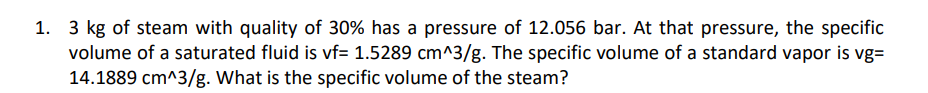 1. 3 kg of steam with quality of 30% has a pressure of 12.056 bar. At that pressure, the specific
volume of a saturated fluid is vf= 1.5289 cm^3/g. The specific volume of a standard vapor is vg=
14.1889 cm^3/g. What is the specific volume of the steam?
