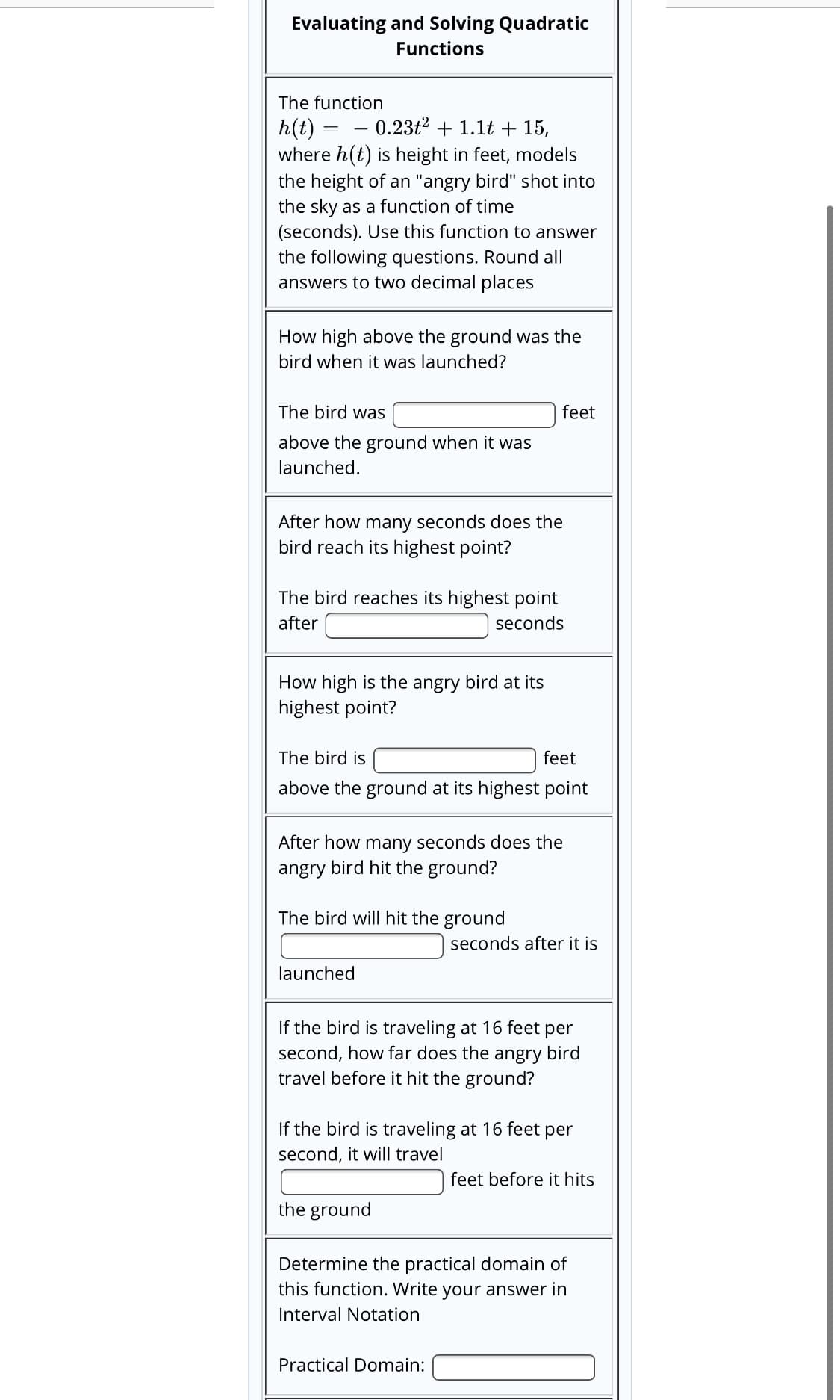 Evaluating and Solving Quadratic
Functions
The function
h(t) = - 0.23t² + 1.1t + 15,
where h(t) is height in feet, models
the height of an "angry bird" shot into
the sky as a function of time
(seconds). Use this function to answer
the following questions. Round all
answers to two decimal places
How high above the ground was the
bird when it was launched?
The bird was
feet
above the ground when it was
launched.
After how many seconds does the
bird reach its highest point?
The bird reaches its highest point
after
seconds
How high is the angry bird at its
highest point?
The bird is
feet
above the ground at its highest point
After how many seconds does the
angry bird hit the ground?
The bird will hit the ground
seconds after it is
launched
If the bird is traveling at 16 feet per
second, how far does the angry bird
travel before it hit the ground?
If the bird is traveling at 16 feet per
second, it will travel
feet before it hits
the ground
Determine the practical domain of
this function. Write your answer in
Interval Notation
Practical Domain:
