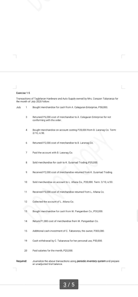 Exercise 1-5
Transactions of Tagbilaran Hardware and Auto Supply owned by Mrs. Corazon Tabaranza for
the month of July 2020 follow:
July
Bought merchandise for cash from A. Calaguian Enterprise, P50,000.
Returned P6,000 cost of merchandise to A. Calaguian Enterprise for not
conforming with the order.
Bought merchandise on account costing P20,000 from B. Laranag Co. Term:
2/10, n/30.
6.
Returned P2,000 cost of merchandise to B. Laranag Co.
7
Paid the account with B. Laranag Co.
Sold merchandise for cash to K. Guiamad Trading, P35,000.
Received P2,000 cost of merchandise returned from K. Guiamad Trading.
10
Sold merchandise on account to L. Añana Co., P20,000. Term: 3/10, n/30.
11
Received P3,000 cost of merchandise returned from L. Añana Co.
12
Collected the account of L. Añana Co.
13
Bought merchandise for cash from W. Panganiban Co., P30,000.
14
Return P1,000 cost of merchandise from W. Panganiban Co.
15
Additional cash investment of C. Tabaranza, the owner, P300,000.
19
Cash withdrawal by C. Tabaranza for her personal use, P50,000.
20
Paid salaries for the month, P20,000.
Required:
Journalize the above transactions using periodic inventory system and prepare
an unadjusted trial balance.
3/5
