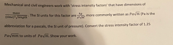 Mechanical and civil engineers work with 'stress intensity factors' that have dimensions of
(time)2 /length. The SI units for this factor are , more commonly written as Pa√m (Pa is the
kg
s²√m'
abbreviation for a pascals, the SI unit of pressure). Convert the stress intensity factor of 1.25
Pa√mm to units of Paym. Show your work.
mass