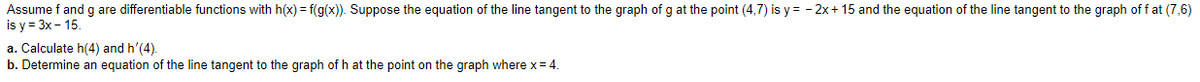 Assume f and g are differentiable functions with h(x) = f(g(x)). Suppose the equation of the line tangent to the graph of g at the point (4,7) is y = - 2x + 15 and the equation of the line tangent to the graph of f at (7,6)
is y = 3x - 15.
a. Calculate h(4) and h'(4).
b. Determine an equation of the line tangent to the graph of h at the point on the graph where x= 4.
