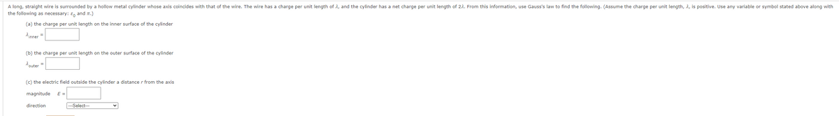 A long, straight wire is surrounded by a hollow metal cylinder whose axis coincides with that of the wire. The wire has a charge per unit length of 2, and the cylinder has a net charge per unit length of 22. From this information, use Gauss's law to find the following. (Assume the charge per unit length, 2, is positive. Use any variable or symbol stated above along with
the following as necessary: & and TT.)
(a) the charge per unit length on the inner surface of the cylinder
inner
=
(b) the charge per unit length on the outer surface of the cylinder
outer =
(c) the electric field outside the cylinder a distance r from the axis
magnitude E =
direction
---Select---