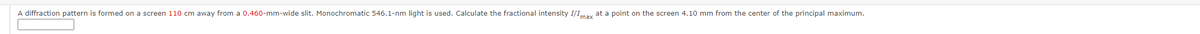 A diffraction pattern is formed on a screen 110 cm away from a 0.460-mm-wide slit. Monochromatic 546.1-nm light is used. Calculate the fractional intensity I/Imax at a point on the screen 4.10 mm from the center of the principal maximum.