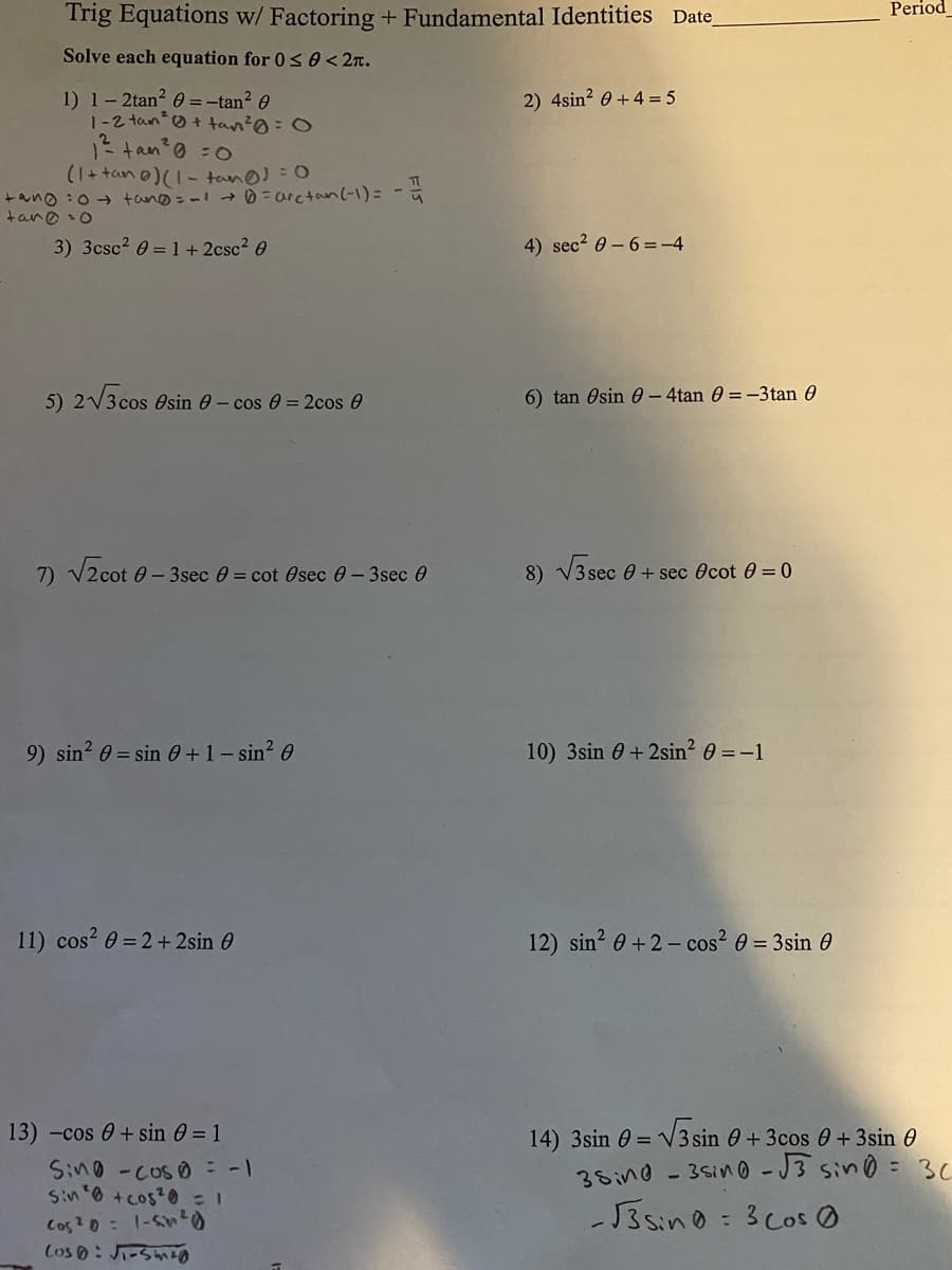 Trig Equations w/ Factoring+ Fundamental Identities Date
Period
Solve each equation for 0< 0 < 2n.
1) 1- 2tan? O =-tan? 0
1-2 tano+ tan?@=0
2 tano =0
(1+tan0)(1- tano!= 0
+ano :0 + tano=-→D=arctan(-1)= -
tano o
2) 4sin? 0 +4 = 5
3) 3csc2 0 = 1 + 2csc2 0
4) sec2 0-6=-4
5) 2V3 cos esin e- cos 0 = 2cos 0
6) tan Osin 0 – 4tan 0 = -3tan 0
7) V2cot 0 - 3sec 0 = cot Osec 0- 3sec 0
8) V3 sec 0 + sec Ocot 0 =0
9) sin? 0 = sin 0+1- sin? 0
10) 3sin 0+2sin? 0 =-1
11) cos? 0 = 2+ 2sin 0
12) sin? 0 +2 - cos? 0 = 3sin 0
13) -cos 0+ sin 0 = 1
14) 3sin e = V3 sin e + 3cos 0 + 3sin 0
30
Sino-coso
Sin 0 +cos?0= 1
Cos ?0= 1-S)
Cos 0: J-Snzo
35ino - 35in0 -J3 sino =
-J35in0: 3cos の
