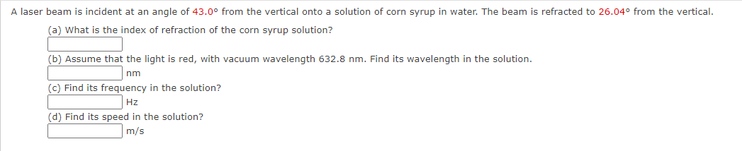 A laser beam is incident at an angle of 43.0° from the vertical onto a solution of corn syrup in water. The beam is refracted to 26.04° from the vertical.
(a) What is the index of refraction of the corn syrup solution?
(b) Assume that the light is red, with vacuum wavelength 632.8 nm. Find its wavelength in the solution.
nm
(c) Find its frequency in the solution?
Hz
(d) Find its speed in the solution?
m/s