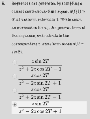 6.
Sequences are generated by sampling a
causal continuous-time signal u(t)(t >
0) at uniform intervals T. Write down
an expression for uk, the general term of
the sequence, and caloulate the
corresponding z transform when u(t) =
sin 2t.
z sin 2T
z2 + 2z cos 2T – 1
z cos 2T
z2
2z sin 27 + 1
z cos 2T
z2 + 2z sin 2T – 1
z sin 2T
|
z2 – 2z cos 2T +1
