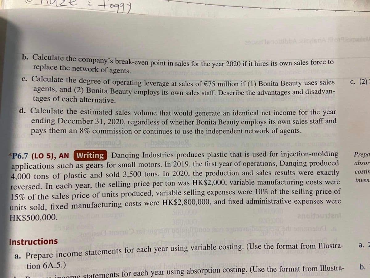 tog9)
29022 lenoltibbA zizyienAilo9mlo
D. Calculate the company's break-even point in sales for the vear 2020 if it hires its own sales force to
replace the network of agents.
c. Calculate the degree of operating leverage at sales of €75 million if (1) Bonita Beauty uses sales
agents, and (2) Bonita Beauty employs its own sales staff. Describe the advantages and disadvan-
tages of each alternative.
с. (2)
d. Calculate the estimated sales volume that would generate an identical net income for the year
ending December 31, 2020, regardless of whether Bonita Beauty employs its own sales staff and
pays them an 8% commission or continues to use the independent network of agents.
*P6.7 (LO 5), AN Writing Danqing Industries produces plastic that is used for injection-molding
applications such as gears for small motors. In 2019, the first year of operations, Danqing produced
4,000 tons of plastic and sold 3,500 tons. In 2020, the production and sales results were exactly
reversed. In each year, the selling price per ton was HK$2,000, variable manufacturing costs were
15% of the sales price of units produced, variable selling expenses were 10% of the selling price of
units sold, fixed manufacturing costs were HK$2,800,000, and fixed administrative expenses were
500,000
380.000
Prepa
absor
costin
inven
HK$500,000.
anoidoundent
pnoo linu sge
di snimatodA
Instructions
a. Prepare income statements for each year using variable costing. (Use the format from Illustra-
word ylinsbi
а. 2
tion 6A.5.)
ved boblom
b.
ingome statements for each year using absorption costing. (Use the format from Illustra-
