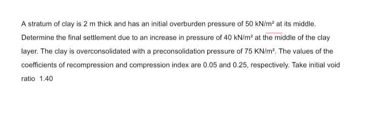 A stratum of clay is 2 m thick and has an initial overburden pressure of 50 kN/m² at its middle.
Determine the final settlement due to an increase in pressure of 40 kN/m² at the middle of the clay
layer. The clay is overconsolidated with a preconsolidation pressure of 75 KN/m?. The values of the
coefficients of recompression and compression index are 0.05 and 0.25, respectively. Take initial void
ratio 1.40
