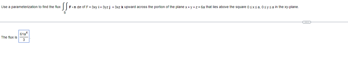 Use a parameterization to find the flux
The flux is
61a
3
SS=
F.n do of F = 3xy i+ 3yz j + 3xz k upward across the portion of the plane x + y + z = 6a that lies above the square 0≤x≤a, Osysa in the xy-plane.
S
(…)