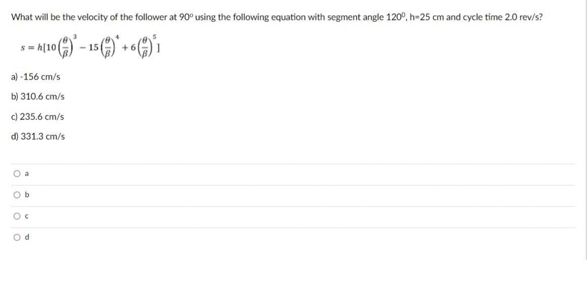 What will be the velocity of the follower at 90° using the following equation with segment angle 120°, h=25 cm and cycle time 2.0 rev/s?
s = h[10|
- 15
+ 6
a) -156 cm/s
b) 310.6 cm/s
c) 235.6 cm/s
d) 331.3 cm/s
O a
O b
O c
O d
