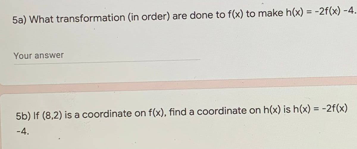 5a) What transformation (in order) are done to f(x) to make h(x) = -2f(x) -4.
Your answer
5b) If (8,2) is a coordinate on f(x), find a coordinate on h(x) is h(x) = -2f(x)
-4.
