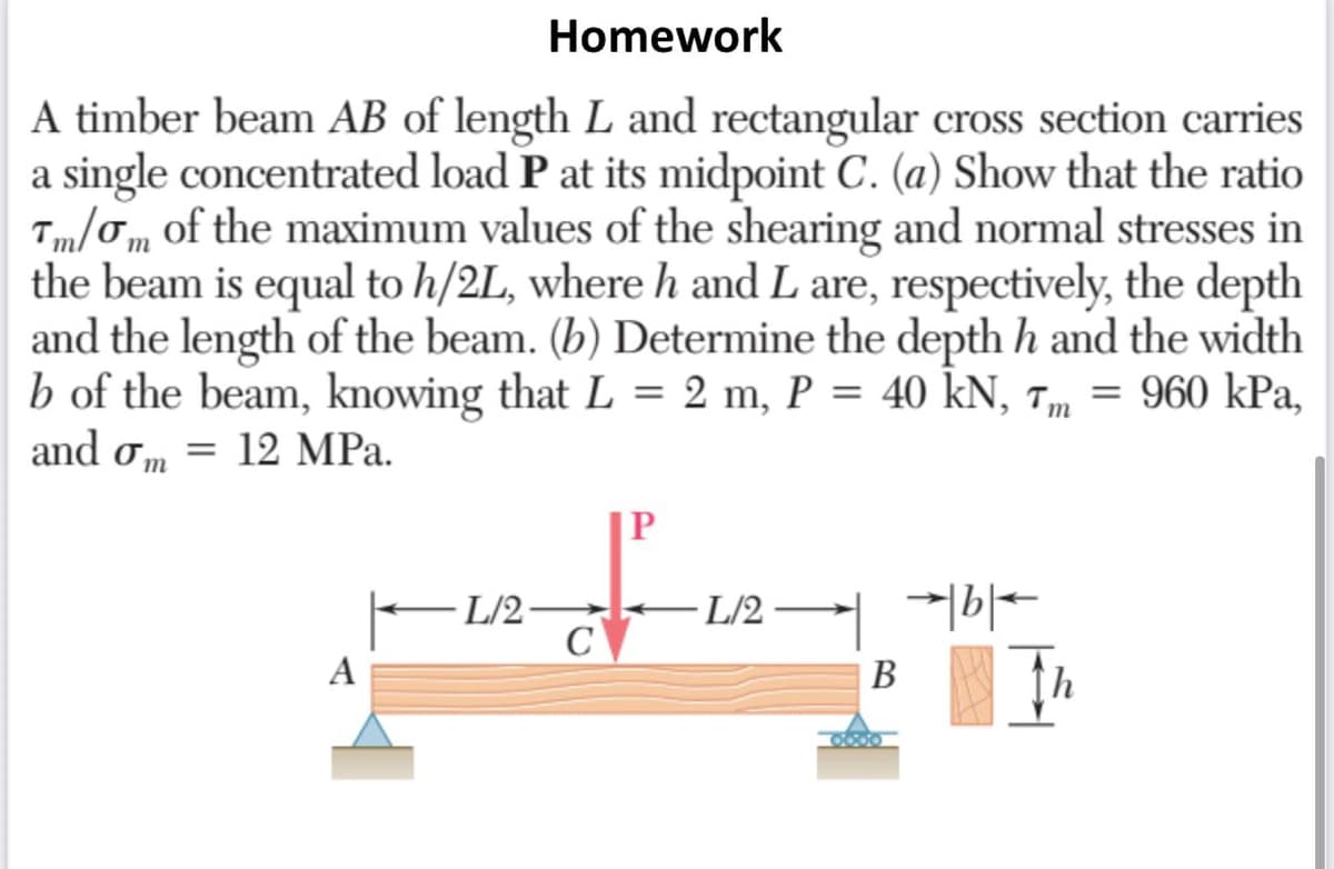 Homework
A timber beam AB of length L and rectangular cross section carries
a single concentrated load P at its midpoint C. (a) Show that the ratio
Tm/Tm of the maximum values of the shearing and normal stresses in
the beam is equal to h/2L, where h and L are, respectively, the depth
and the length of the beam. (b) Determine the depth h and the width
b of the beam, knowing that L = 2 m, P = 40 kN, Tm = 960 kPa,
and om = 12 MPa.
P
· L/2
C
- L/2 ·
A
В
