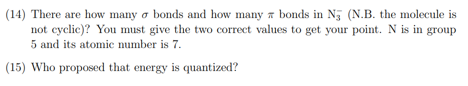 (14) There are how many o bonds and how many 7 bonds in N3 (N.B. the molecule is
not cyclic)? You must give the two correct values to get your point. N is in group
5 and its atomic number is 7.
(15) Who proposed that energy is quantized?