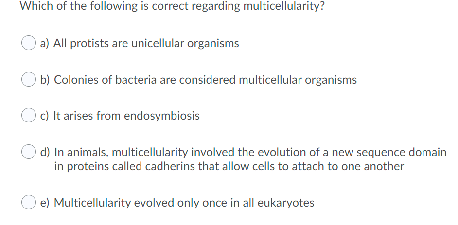 Which of the following is correct regarding multicellularity?
a) All protists are unicellular organisms
b) Colonies of bacteria are considered multicellular organisms
c) It arises from endosymbiosis
d) In animals, multicellularity involved the evolution of a new sequence domain
in proteins called cadherins that allow cells to attach to one another
e) Multicellularity evolved only once in all eukaryotes
