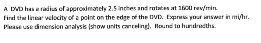 A DVD has a radius of approximately 2.5 inches and rotates at 1600 rev/min.
Find the linear velocity of a point on the edge of the DVD. Express your answer in mi/hr.
Please use dimension analysis (show units canceling). Round to hundredths.
