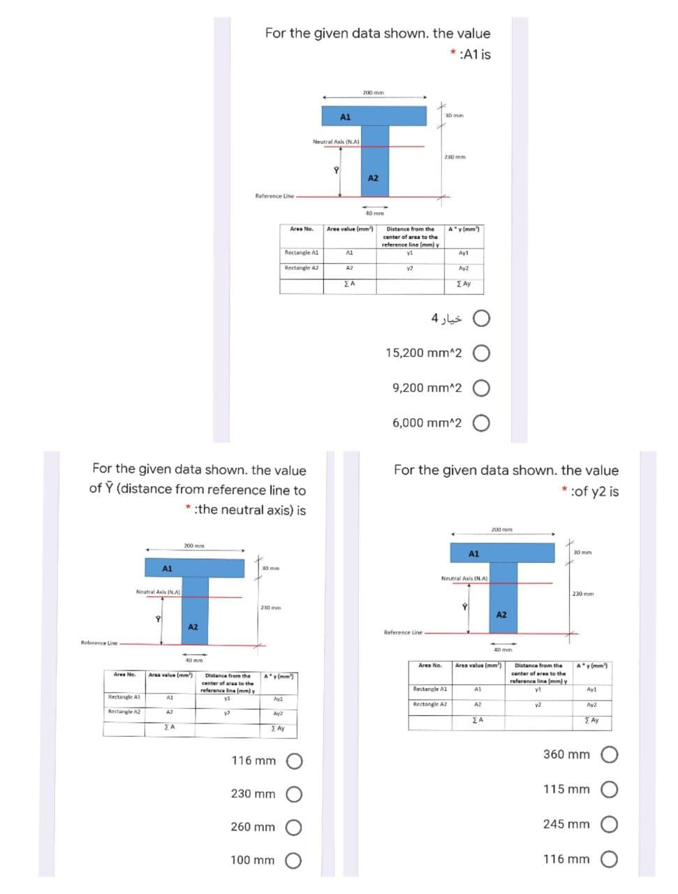 For the given data shown. the value
* :A1 is
200 mm
T
A1
30 mm
Neutral Axis (NA)
230 mm
A2
Relerence Line
40 mm
Area No.
Ares value (mm)
Distance from the
A v(mm)
center of area to the
reference line (mm) y
Rectangle A1
A1
Ay1
Rectangle A2
AZ
Ay2
EA
IAy
خيار 4
15,200 mm^2
9,200 mm^2
6,000 mm^2
For the given data shown. the value
For the given data shown. the value
of Y (distance from reference line to
* :of y2 is
* :the neutral axis) is
200 mm
200 mm
A1
30 mm
A1
30 mm
Neutral Axis IN.A
Neutral Asis INA
230 mm
230 mm
Y
A2
A2
Reference Line
Raference Line
40 mm
40 mm
Area No.
Area value (mm
Distance from the
A'v (mm)
Aren No.
Area value (mm)
Distance from the
A'v (mm)
center of area to the
reference line (mm) y
center of area to the
reference line (mm)y
Rectangle A1
A1
Ay1
Rectangle Al
A1
Hectangle A2
A2
v2
Ay2
Rectangle A2
A2
Ay2
EA
E Ay
JA
Ay
360 mm
116 mm
230 mm
115 mm
260 mm
245 mm
100 mm O
116 mm
