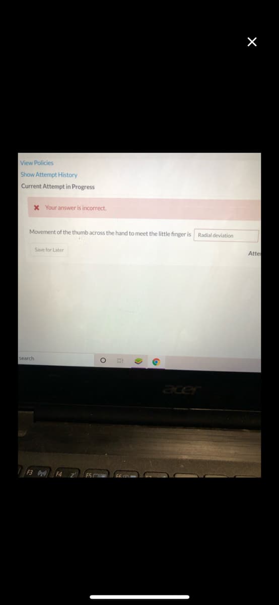 View Policies
Show Attempt History
Current Attempt in Progress
X Your answer is incorrect.
Movement of the thumb across the hand to meet the little finger is Radial deviation
Save for Later
Atte
search
acer
F3 F4
F5 DI
