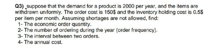 Q3) suppose that the demand for a product is 2000 per year, and the items are
withdrawn uniformly. The order cost is 150$ and the inventory holding cost is 0.5$
per item per month. Assuming shortages are not allowed, find:
1- The economic order quantity.
2- The number of ordering during the year (order frequency).
3- The interval between two orders.
4- The annual cost.