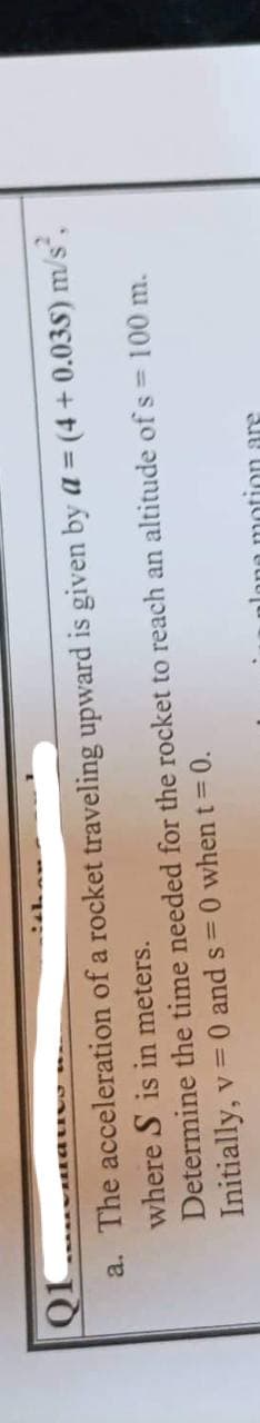 viatio
a. The acceleration of a rocket
traveling upward is given by a = (4 + 0.035) m/s²,
Determine
where S is in meters.
the time needed for the rocket to reach an altitude of s = 100 m.
Initially, v = 0 and s=0 when t = 0.
Jone motion are
Q1
