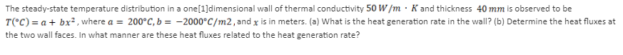 The steady-state temperature distribution in a one[1]dimensional wall of thermal conductivity 50 W /m · K and thickness 40 mm is observed to be
T(°C) = a + bx², where a = 200°C, b = -2000°C/m2, and x is in meters. (a) What is the heat generation rate in the wall? (b) Determine the heat fluxes at
the two wall faces. In what manner are these heat fluxes related to the heat generation rate?
