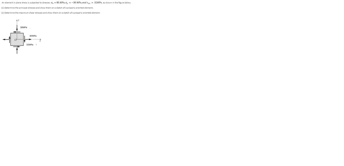 An element in plane stress is subjected to stresses: 0 = 85 MPa, o, = -30 MPa, and Try = 32MPa, as shown in the figure below.
(1) Determine the principal stresses and show them on a sketch of a properly oriented element;
(2) Determine the maximum shear stresses and show them on a sketch of a properly oriented element.
30MPA
85MPA
32MPа 1
