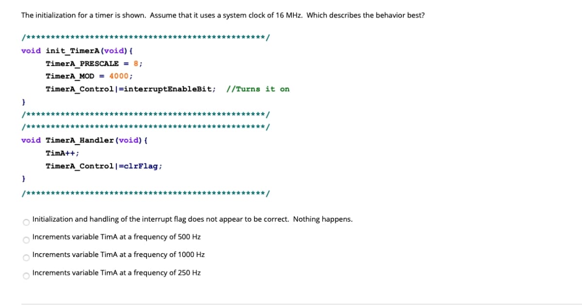 The initialization for a timer is shown. Assume that it uses a system clock of 16 MHz. Which describes the behavior best?
/************************************************* /
void init_TimerA (void) {
TimerA_PRESCALE = 8;
TimerA_MOD = 4000;
TimerA_Control|=interruptEnableBit; //Turns it on
/*************************************************/
/************************
************/
void TimerA_Handler (void) {
TimA++;
TimerA_Control|=clrFlag;
/*************************************************/
Initialization and handling of the interrupt flag does not appear to be correct. Nothing happens.
Increments variable TimA at a frequency of 500 Hz
Increments variable TimA at a frequency of 1000 Hz
o Increments variable TimA at a frequency of 250 Hz
