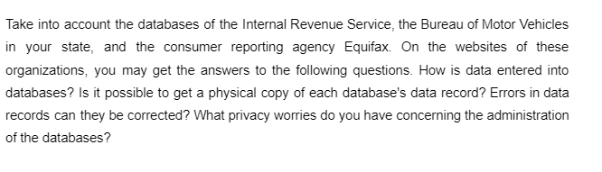 Take into account the databases of the Internal Revenue Service, the Bureau of Motor Vehicles
in your state, and the consumer reporting agency Equifax. On the websites of these
organizations, you may get the answers to the following questions. How is data entered into
databases? Is it possible to get a physical copy of each database's data record? Errors in data
records can they be corrected? What privacy worries do you have concerning the administration
of the databases?