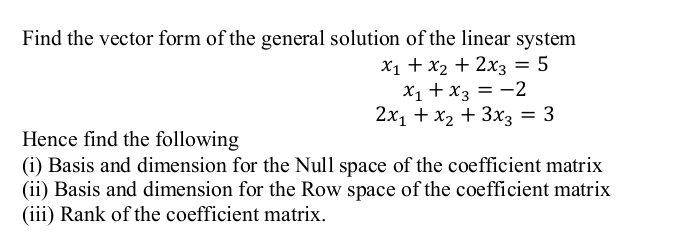 Find the vector form of the general solution of the linear system
X1 + x2 + 2x3 = 5
X1 + x3 = -2
2x1 + x2 + 3x3 = 3
%3D
Hence find the following
(i) Basis and dimension for the Null space of the coefficient matrix
(ii) Basis and dimension for the Row space of the coefficient matrix
(iii) Rank of the coefficient matrix.
