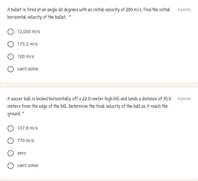 A bullet is fired at an angle 60 degrees with an initial velocity of 200 m/s. Find the initial
horizontal velocity of the bullet.
4 points
12,000 m/s
173.2 m/s
100 m/s
O can't solve
A soccer ball is kicked horizontally off a 22.0-meter high hill and lands a distance of 35.0
meters from the edge of the hill. Determine the final velocity of the ball as it reach the
ground. *
4 points
107.8 m/s
770 m/s
zero
can't solve
