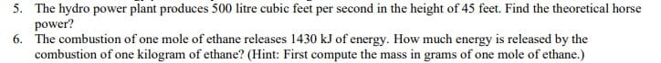 5. The hydro power plant produces 500 litre cubic feet per second in the height of 45 feet. Find the theoretical horse
power?
6. The combustion of one mole of ethane releases 1430 kJ of energy. How much energy is released by the
combustion of one kilogram of ethane? (Hint: First compute the mass in grams of one mole of ethane.)
