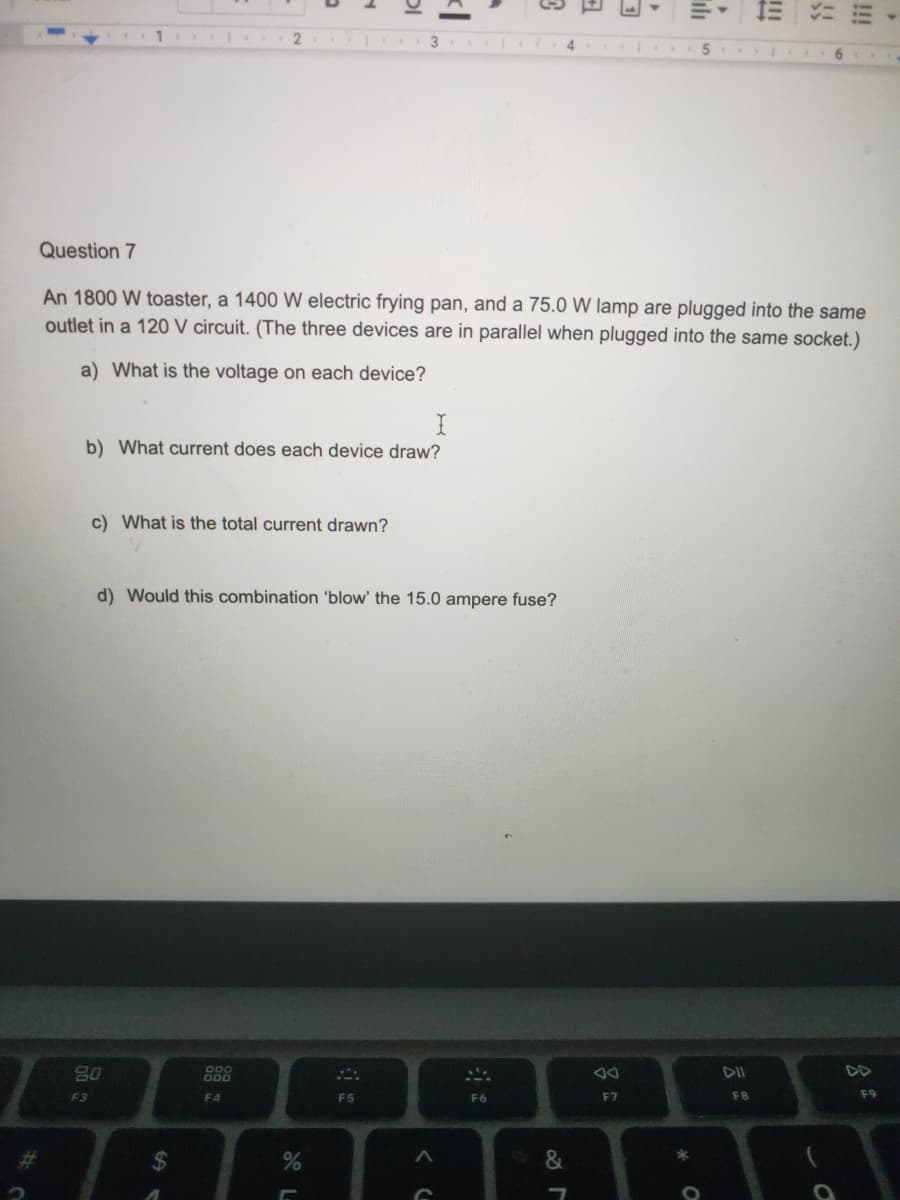 三
2
Question 7
An 1800 W toaster, a 1400 W electric frying pan, and a 75.0 W lamp are plugged into the same
outlet in a 120 V circuit. (The three devices are in parallel when plugged into the same socket.)
a) What is the voltage on each device?
b) What current does each device draw?
c) What is the total current drawn?
d) Would this combination 'blow' the 15.0 ampere fuse?
DOO
O00
DII
DD
F3
F4
F5
F6
F7
F8
F9
%23
&
!!
云
