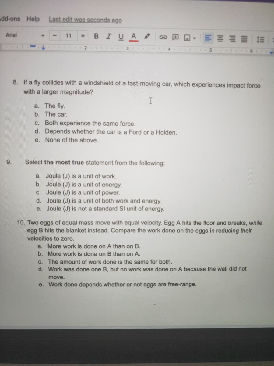 add-ons Help
Last edit was seconds ago
Arial
BIUA
11
2 3
8. If a fly collides with a windshield of a fast-moving car, which experiences impact force
with a larger magnitude?
a. The fly.
b. The car.
c. Both experience the same force.
d. Depends whether the car is a Ford or a Holden.
e. None of the above.
9.
Select the most true statement from the following:
a. Joule (J) is a unit of work.
b. Joule (J) is a unit of energy.
c. Joule (J) is a unit of power.
d. Joule (J) is a unit of both work and energy.
Joule (J) is not a standard SI unit of energy.
e.
10. Two eggs of equal mass move with equal velocity. Egg A hits the floor and breaks, while
egg B hits the blanket instead. Compare the work done on the eggs in reducing their
velocities to zero.
a. More work is done on A than on B.
b. More work is done on B than on A.
C. The amount of work done is the same for both.
d. Work was done one B, but no work was done on A because the wall did not
move.
e. Work done depends whether or not eggs are free-range.
