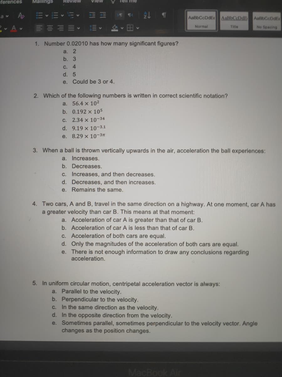 eferences
Mailings
Tell me
Review
View
La v
AaBbCcDdEe
AaBbCcDdE
AaßbCcDdE
E- Av
Normal
Title
No Spacing
1. Number 0.02010 has how many significant figures?
a. 2
b. 3
C. 4
d. 5
e. Could be 3 or 4.
2. Which of the following numbers is written in correct scientific notation?
a. 56.4 x 102
b. 0.192 x 105
C. 2.34 x 10-34
d. 9.19 x 10-3.1
e. 8.29 x 10-3
3. When a ball is thrown vertically upwards in the air, acceleration the ball experiences:
a. Increases.
b. Decreases.
C. Increases, and then decreases.
d. Decreases, and then increases.
e. Remains the same.
4. Two cars, A and B, travel in the same direction on a highway. At one moment, car A has
a greater velocity than car B. This means at that moment:
a. Acceleration of car A is greater than that of car B.
b. Acceleration of car A is less than that of car B.
c. Acceleration of both cars are equal.
d. Only the magnitudes of the acceleration of both cars are equal.
e. There is not enough information to draw any conclusions regarding
acceleration.
5. In uniform circular motion, centripetal acceleration vector is always:
a. Parallel to the velocity.
b. Perpendicular to the velocity.
c. In the same direction as the velocity.
d. In the opposite direction from the velocity.
e. Sometimes parallel, sometimes perpendicular to the velocity vector. Angle
changes as the position changes.
MacBook Air
