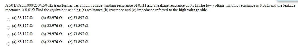 A 50 kVA ,11000/230V,50-Hz transformer has a high voltage winding resistance of 0.12 and a leakage reactance of 0.3 The low voltage winding resistance is 0.032 and the leakage
reactance is 0.01Q.Find the equivalent winding (a) resistance,(b) reactance and (c) impedance referred to the high voltage side.
(a) 38.127 O
(b) 52.976 2
(c) 81.897 Q
(a) 58.127 O
(b) 32.976 Q
(c) 61.897 Q
(a) 28.127 O
(b) 29.976 Q
(c) 91.897 Q
(a) 68.127 O
(b) 22.976 Q
(c) 71.897 Q
