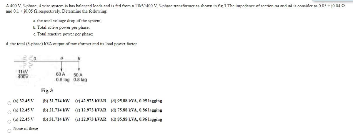 A 400 V, 3-phase, 4 wire system is has balanced loads and is fed from a 11kV/400 V, 3-phase transformer as shown in fig.3.The impedance of section oa and ab is consider as 0.05 + j0.04 S
and 0.1 + j0.05 respectively. Determine the following:
a. the total voltage drop of the system;
b. Total active power per phase;
c. Total reactive power per phase;
d. the total (3-phase) kVA output of transformer and its load power factor
11kV
400V
60 A
50 A
0.9 lag 0.8 lag
Fig.3
(a) 32.45 V
(b) 31.714 kW (c) 42.973 KVAR (d) 95.88 kVA, 0.95 lagging
(a) 12.45 V
(b) 21.714 kW
(c) 12.973 KVAR (d) 75.88 kVA, 0.86 lagging
O (a) 22.45 V
(b) 31.714 kW (c) 22.973 KVAR (d) 85.88 kVA, 0.96 lagging
None of these
