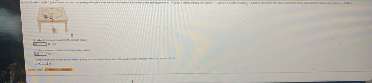 A puck of mass m- 46.0 g is attached to a taut cord passing through a small hole in a frictionless, horizontal surface (see figure below). The puck is initially orbiting with speed v - 1.60 m/s in a circie of radius - 0.290 m. The cord is then slowly pued froin belo, decing the ads of the crde te r-0.150 m.
(a) What is the puck's speed at the smaler radius?
(b) Find the tension in the cord at the smaler radius
(c) How much work is done by the hand in pulling the cord se that the radius of the puck's motion changes from 0.290 m to 0.150 m?
Need Help? L ad Mas
