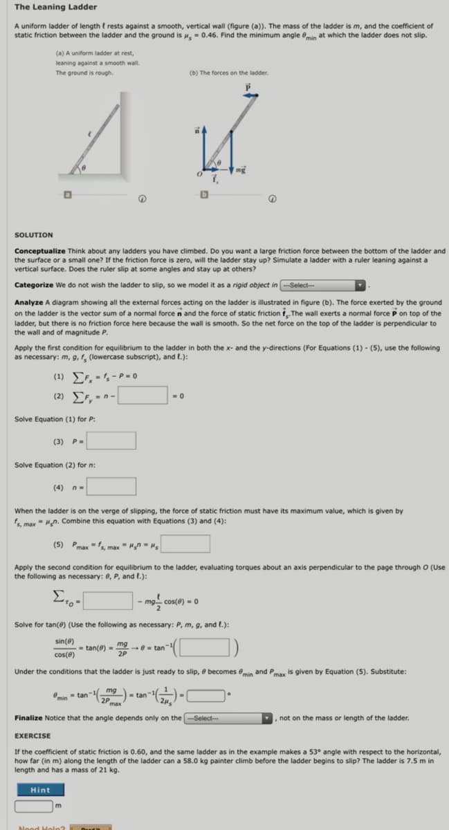 The Leaning Ladder
A uniform ladder of length t rests against a smooth, vertical wall (figure (a)). The mass
static friction between the ladder and the ground is , - 0.46. Find the minimum angle 0min at which the ladder does not slip.
of the ladder is m, and the coefficient of
(a) A uniform ladder at rest,
leaning against a smooth wall.
The ground is rough.
(b) The forces on the ladder.
SOLUTION
Conceptualize Think about any ladders you have climbed. Do you want a large friction force between the bottom of the ladder and
the surface or a small one? If the friction force is zero, will the ladder stay up? Simulate a ladder with a ruler leaning against a
vertical surface. Does the ruler slip at some angles and stay up at others?
Categorize We do not wish the ladder to slip, so we model it as a rigid object in -Select--
Analyze A diagram showing all the external forces acting on the ladder is illustrated in figure (b). The force exerted by the ground
on the ladder is the vector sum of a normal force n and the force of static friction f The wall exerts a normal force P on top of the
ladder, but there is no friction force here because the wall is smooth. So the net force on the top of the ladder is perpendicular to
the wall and of magnitude P.
Apply the first condition for equilibrium to the ladder in both the x- and the y-directions (For Equations (1) - (5), use the following
as necessary: m, g, f̟ (lowercase subscript), and t.):
(1) EF, - , - P = 0
(2) EF, - n-|
Solve Equation (1) for P:
(3) P-
Solve Equation (2) for n:
(4) n-
When the ladder is on the verge of slipping, the force of static friction must have its maximum value, which is given by
f, max" Hn. Combine this equation with Equations (3) and (4):
(5) Pmax" max" Hn - Hs
Apply the second condition for equilibrium to the ladder, evaluating torques about an axis perpendicular to the page through O (Use
the following as necessary: 0, P, and l.):
Σ
mg cos(0) -0
Solve for tan(@) (Use the following as necessary: P, m, g, and t.):
sin(@)
mg
-0= tan
2P
= tan(0) =
cos(0)
Under the conditions that the ladder is just ready to slip, 0 becomes Omin and Pmax is given by Equation (5). Substitute:
Omin = tan"mg)
= tan-
max
Finalize Notice that the angle depends only on the -Select-.
, not on the mass or length of the ladder.
EXERCISE
If the coefficient of static friction is 0.60, and the same ladder as in the example makes a 53° angle with respect to the horizontal,
how far (in m) along the length of the ladder can a 58.0 kg painter climb before the ladder begins to slip? The ladder is 7.5 m in
length and has a mass of 21 kg.
Hint
m
Nood Heln?
d
